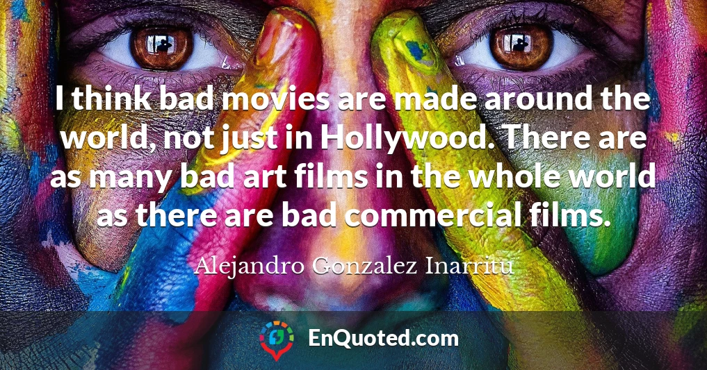 I think bad movies are made around the world, not just in Hollywood. There are as many bad art films in the whole world as there are bad commercial films.