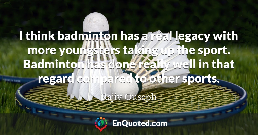 I think badminton has a real legacy with more youngsters taking up the sport. Badminton has done really well in that regard compared to other sports.