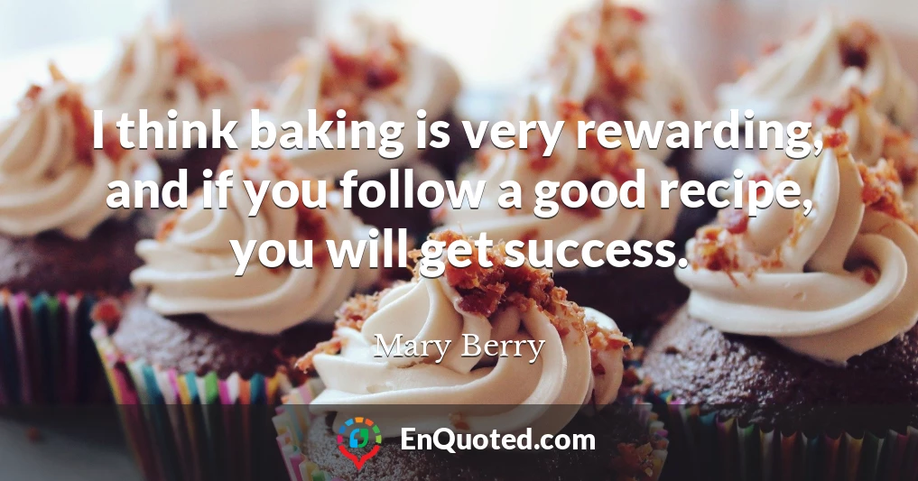 I think baking is very rewarding, and if you follow a good recipe, you will get success.