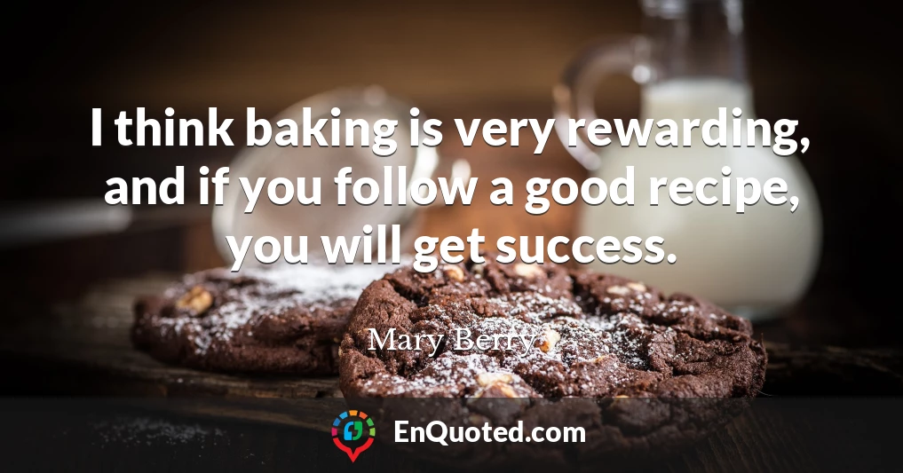 I think baking is very rewarding, and if you follow a good recipe, you will get success.