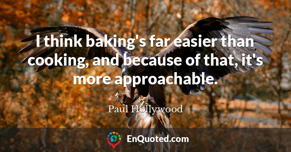 I think baking's far easier than cooking, and because of that, it's more approachable.