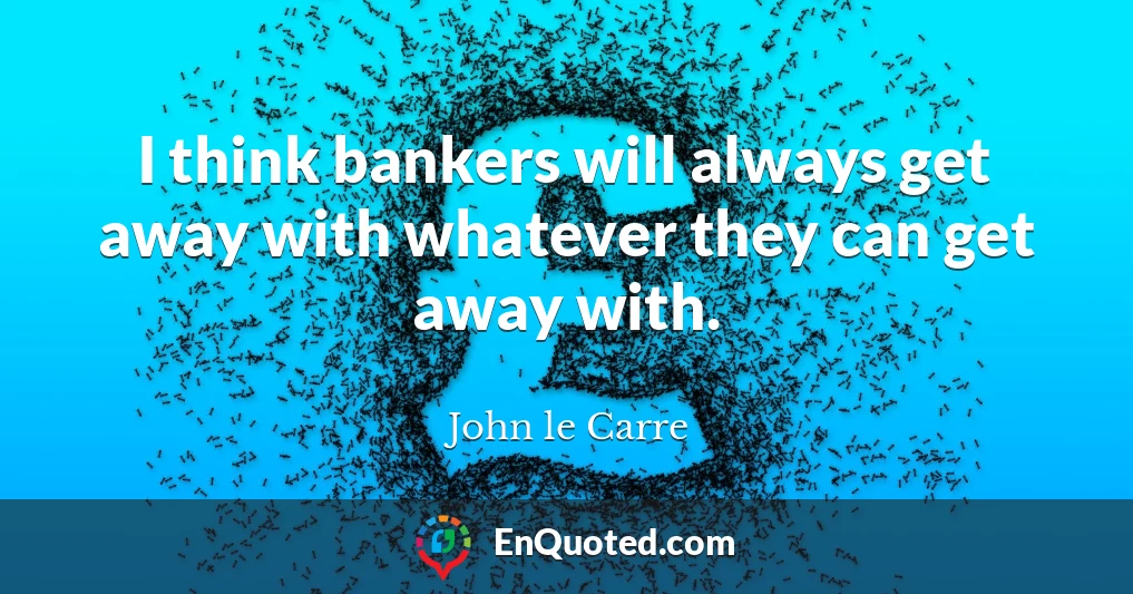 I think bankers will always get away with whatever they can get away with.