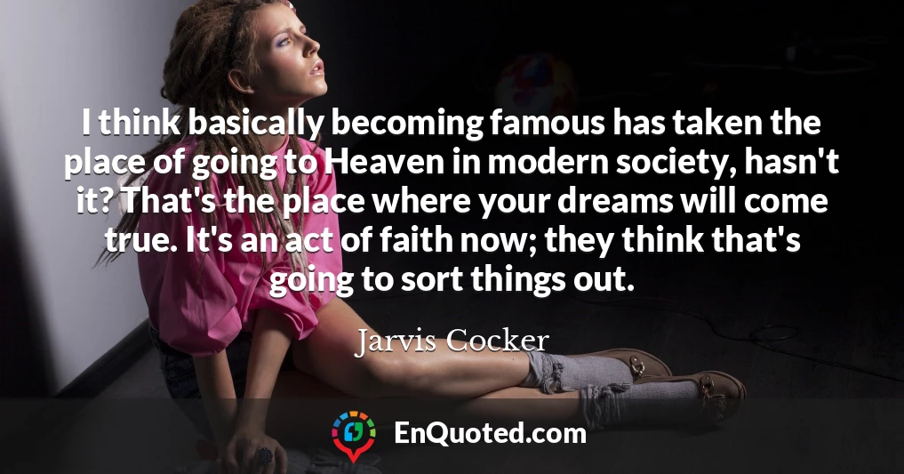 I think basically becoming famous has taken the place of going to Heaven in modern society, hasn't it? That's the place where your dreams will come true. It's an act of faith now; they think that's going to sort things out.
