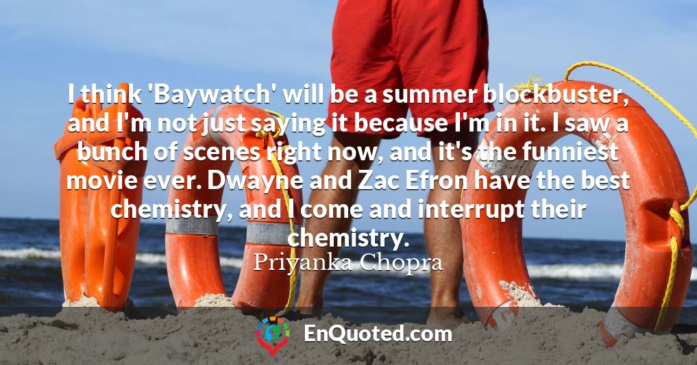I think 'Baywatch' will be a summer blockbuster, and I'm not just saying it because I'm in it. I saw a bunch of scenes right now, and it's the funniest movie ever. Dwayne and Zac Efron have the best chemistry, and I come and interrupt their chemistry.