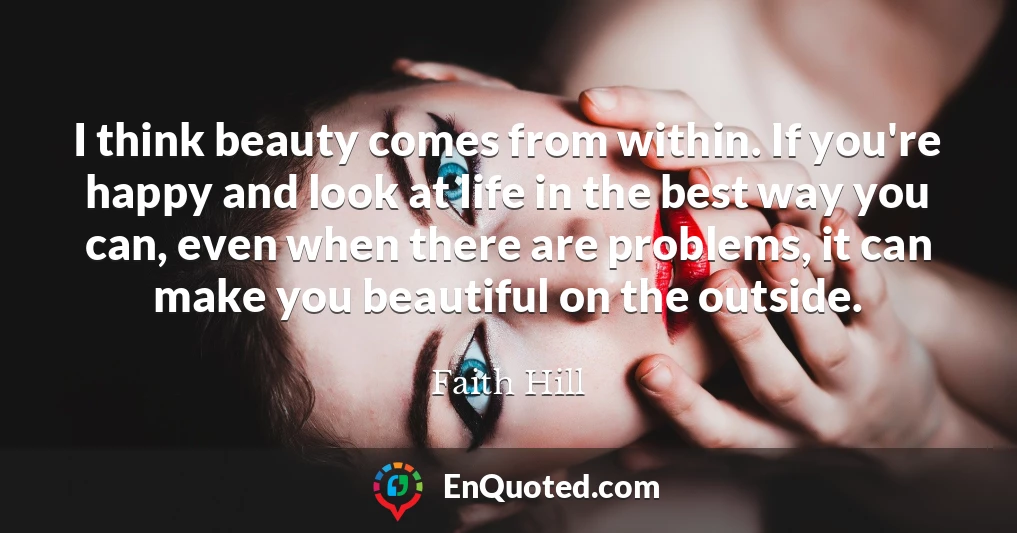 I think beauty comes from within. If you're happy and look at life in the best way you can, even when there are problems, it can make you beautiful on the outside.