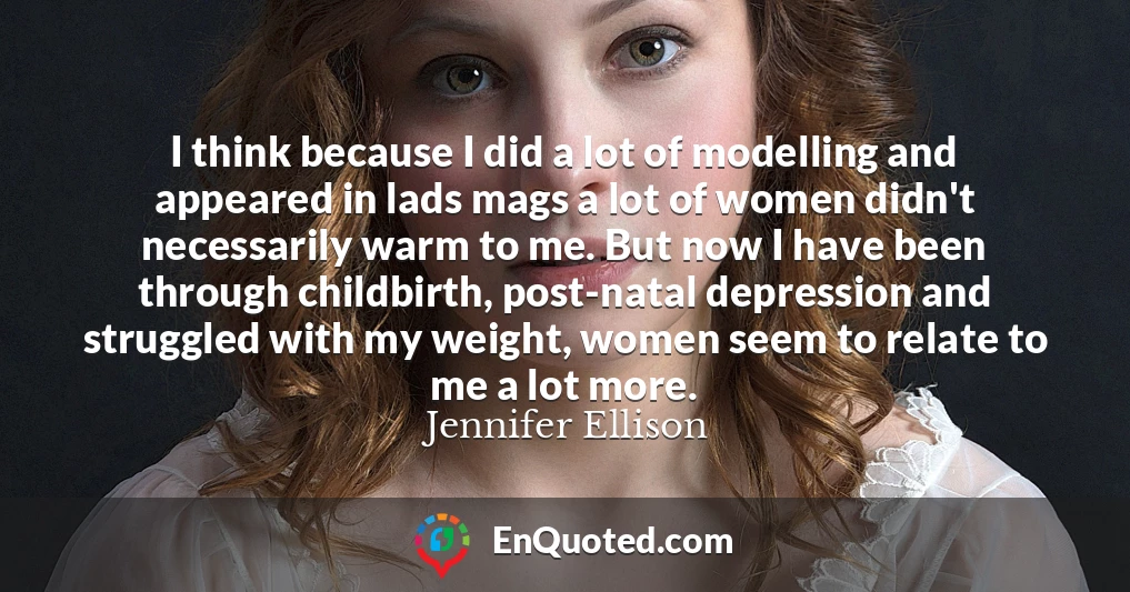 I think because I did a lot of modelling and appeared in lads mags a lot of women didn't necessarily warm to me. But now I have been through childbirth, post-natal depression and struggled with my weight, women seem to relate to me a lot more.