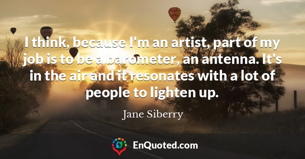 I think, because I'm an artist, part of my job is to be a barometer, an antenna. It's in the air and it resonates with a lot of people to lighten up.