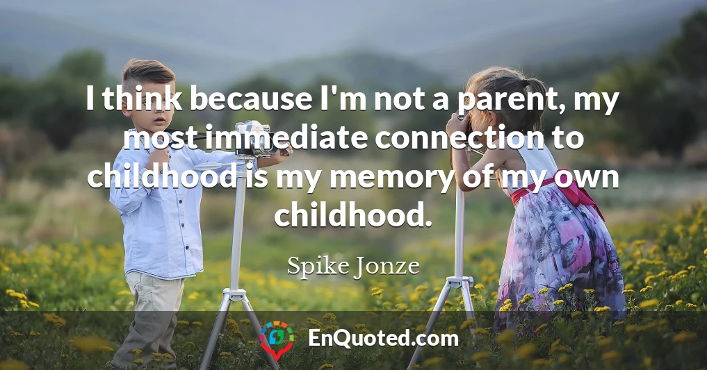 I think because I'm not a parent, my most immediate connection to childhood is my memory of my own childhood.