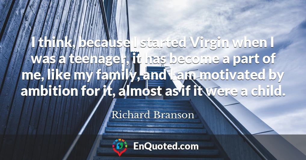 I think, because I started Virgin when I was a teenager, it has become a part of me, like my family, and I am motivated by ambition for it, almost as if it were a child.