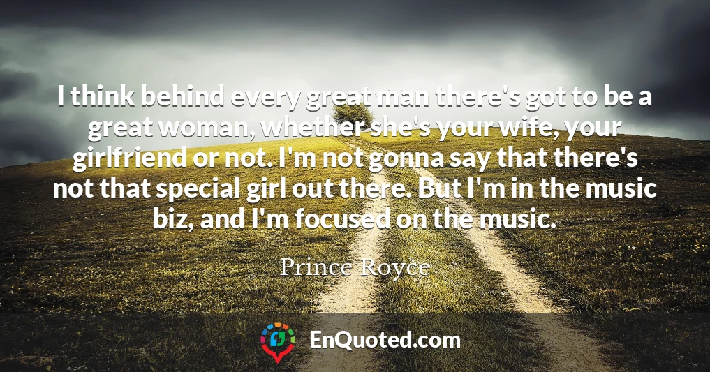 I think behind every great man there's got to be a great woman, whether she's your wife, your girlfriend or not. I'm not gonna say that there's not that special girl out there. But I'm in the music biz, and I'm focused on the music.