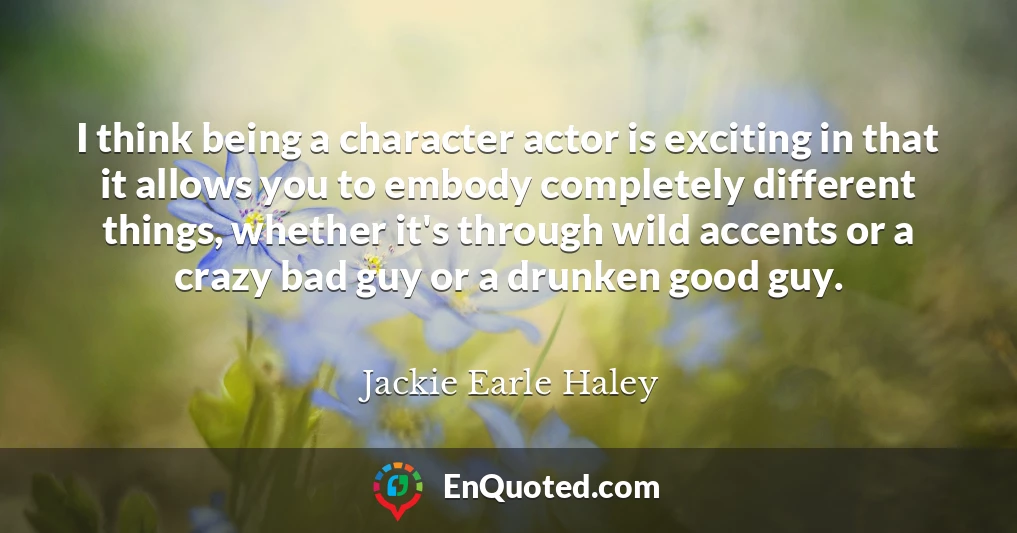 I think being a character actor is exciting in that it allows you to embody completely different things, whether it's through wild accents or a crazy bad guy or a drunken good guy.