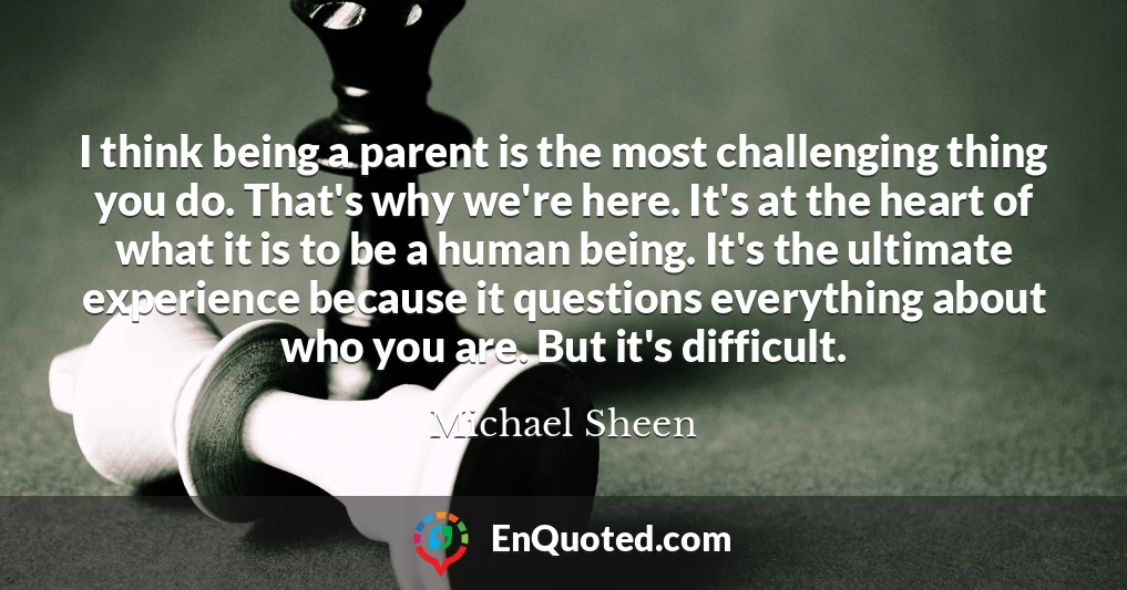 I think being a parent is the most challenging thing you do. That's why we're here. It's at the heart of what it is to be a human being. It's the ultimate experience because it questions everything about who you are. But it's difficult.