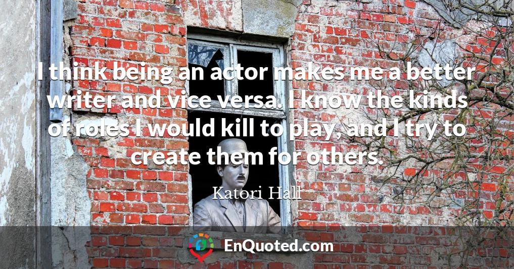 I think being an actor makes me a better writer and vice versa. I know the kinds of roles I would kill to play, and I try to create them for others.
