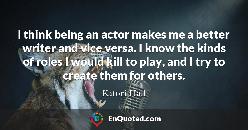 I think being an actor makes me a better writer and vice versa. I know the kinds of roles I would kill to play, and I try to create them for others.