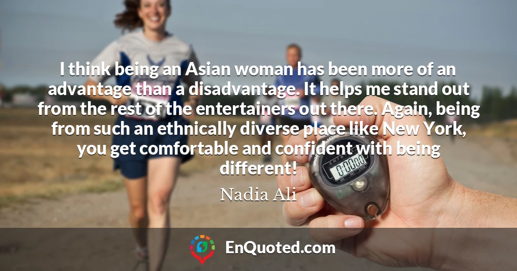 I think being an Asian woman has been more of an advantage than a disadvantage. It helps me stand out from the rest of the entertainers out there. Again, being from such an ethnically diverse place like New York, you get comfortable and confident with being different!