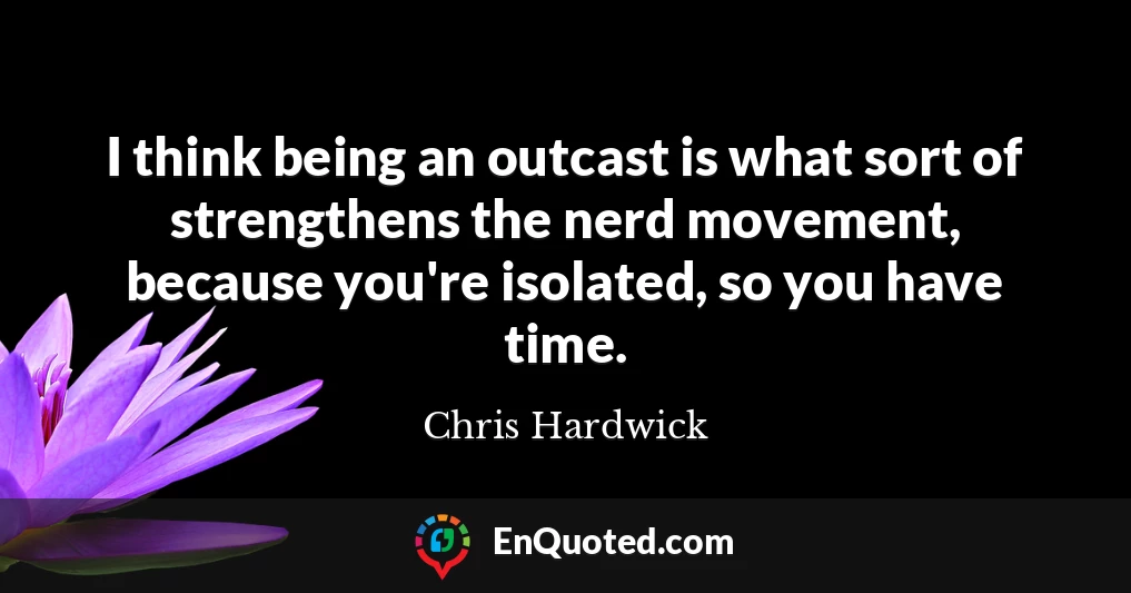 I think being an outcast is what sort of strengthens the nerd movement, because you're isolated, so you have time.