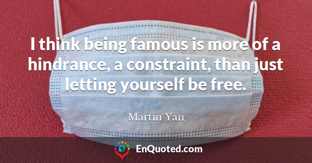 I think being famous is more of a hindrance, a constraint, than just letting yourself be free.
