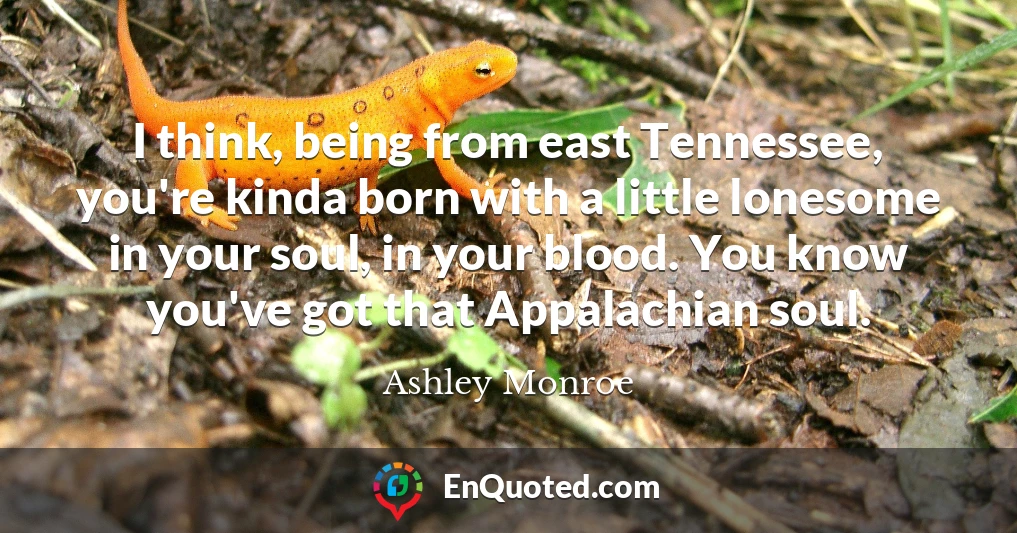 I think, being from east Tennessee, you're kinda born with a little lonesome in your soul, in your blood. You know you've got that Appalachian soul.