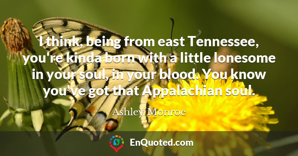 I think, being from east Tennessee, you're kinda born with a little lonesome in your soul, in your blood. You know you've got that Appalachian soul.