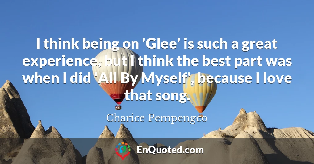 I think being on 'Glee' is such a great experience, but I think the best part was when I did 'All By Myself', because I love that song.