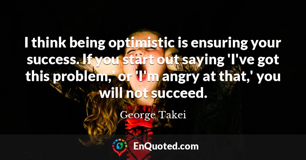 I think being optimistic is ensuring your success. If you start out saying 'I've got this problem,' or 'I'm angry at that,' you will not succeed.