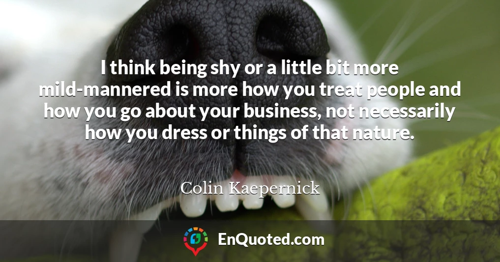 I think being shy or a little bit more mild-mannered is more how you treat people and how you go about your business, not necessarily how you dress or things of that nature.