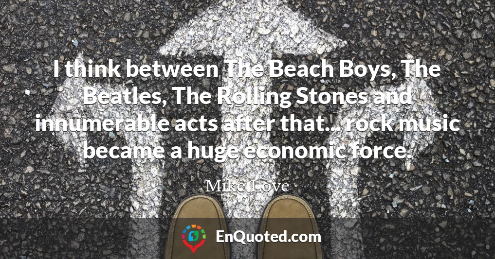 I think between The Beach Boys, The Beatles, The Rolling Stones and innumerable acts after that... rock music became a huge economic force.
