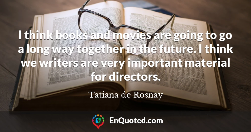 I think books and movies are going to go a long way together in the future. I think we writers are very important material for directors.