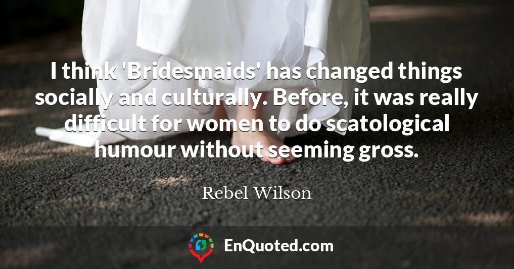 I think 'Bridesmaids' has changed things socially and culturally. Before, it was really difficult for women to do scatological humour without seeming gross.