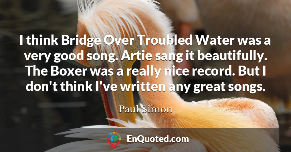 I think Bridge Over Troubled Water was a very good song. Artie sang it beautifully. The Boxer was a really nice record. But I don't think I've written any great songs.