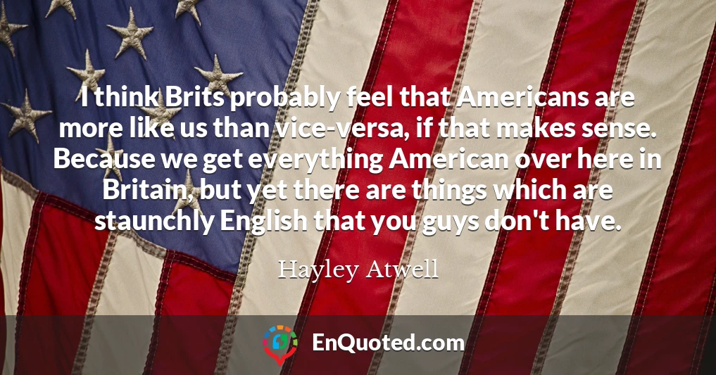 I think Brits probably feel that Americans are more like us than vice-versa, if that makes sense. Because we get everything American over here in Britain, but yet there are things which are staunchly English that you guys don't have.