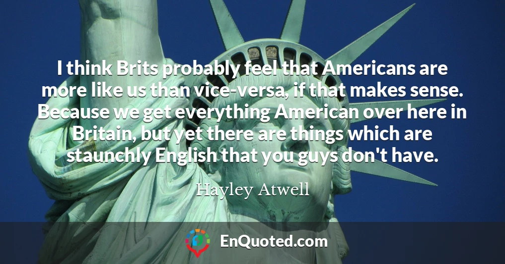 I think Brits probably feel that Americans are more like us than vice-versa, if that makes sense. Because we get everything American over here in Britain, but yet there are things which are staunchly English that you guys don't have.