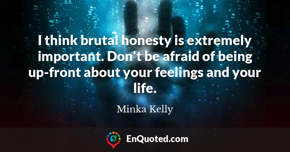 I think brutal honesty is extremely important. Don't be afraid of being up-front about your feelings and your life.
