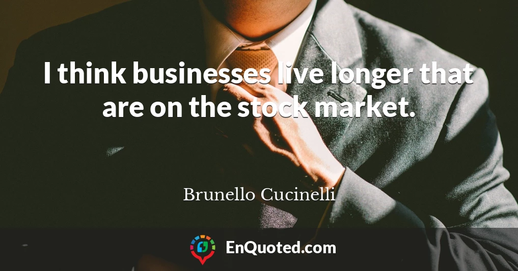 I think businesses live longer that are on the stock market.