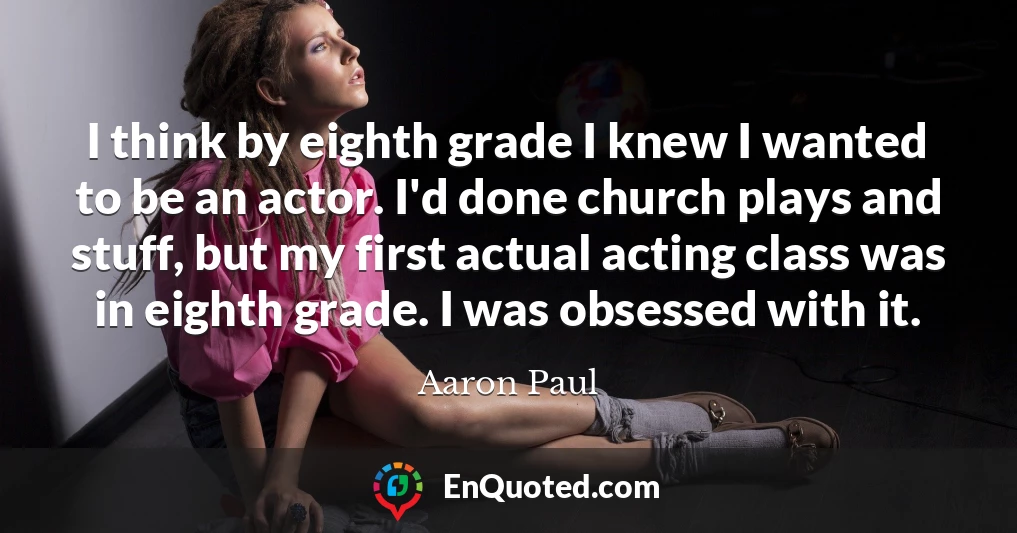 I think by eighth grade I knew I wanted to be an actor. I'd done church plays and stuff, but my first actual acting class was in eighth grade. I was obsessed with it.