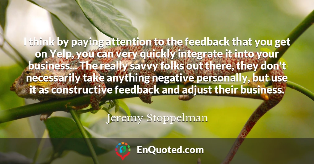 I think by paying attention to the feedback that you get on Yelp, you can very quickly integrate it into your business... The really savvy folks out there, they don't necessarily take anything negative personally, but use it as constructive feedback and adjust their business.