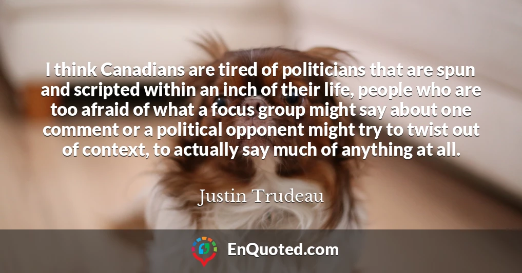I think Canadians are tired of politicians that are spun and scripted within an inch of their life, people who are too afraid of what a focus group might say about one comment or a political opponent might try to twist out of context, to actually say much of anything at all.