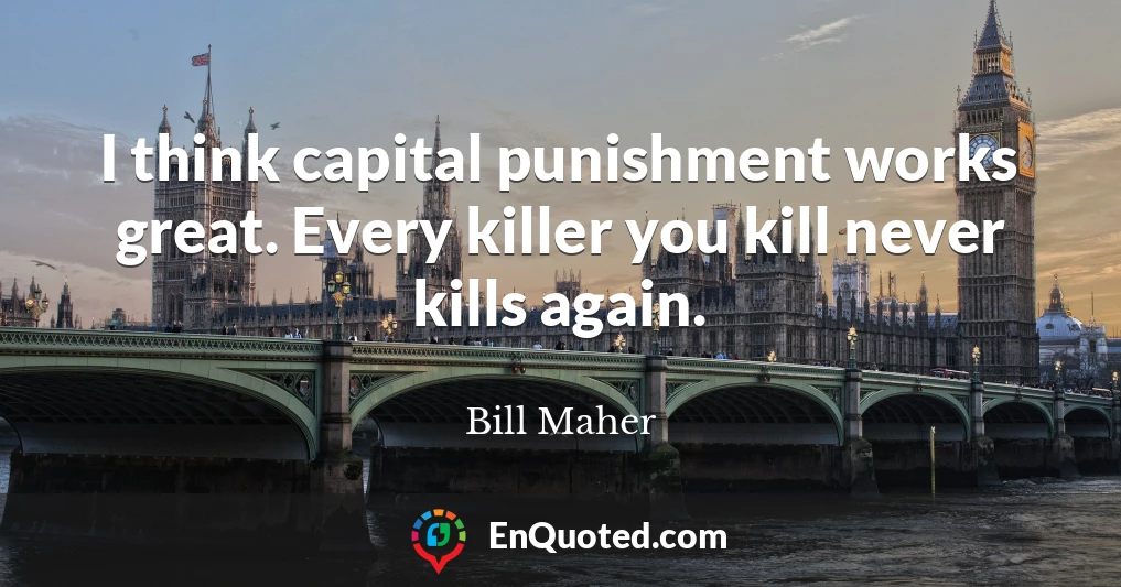 I think capital punishment works great. Every killer you kill never kills again.