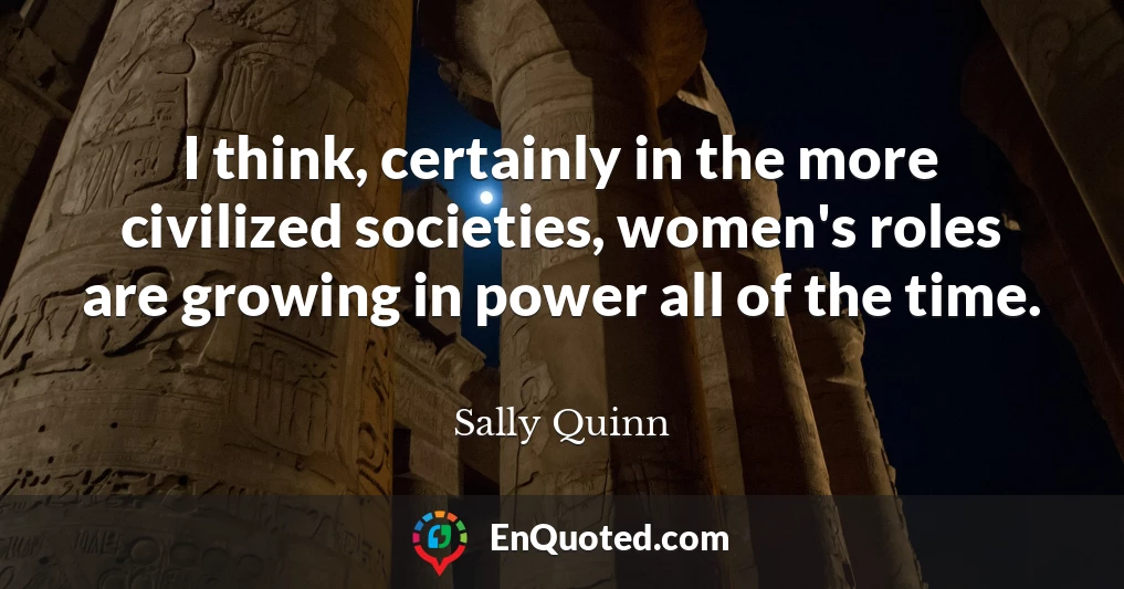 I think, certainly in the more civilized societies, women's roles are growing in power all of the time.