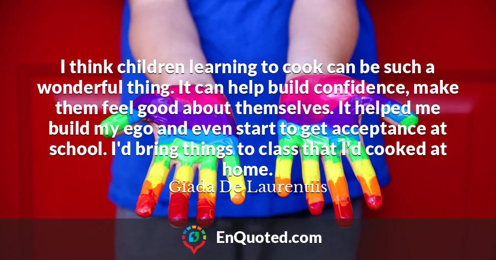 I think children learning to cook can be such a wonderful thing. It can help build confidence, make them feel good about themselves. It helped me build my ego and even start to get acceptance at school. I'd bring things to class that I'd cooked at home.