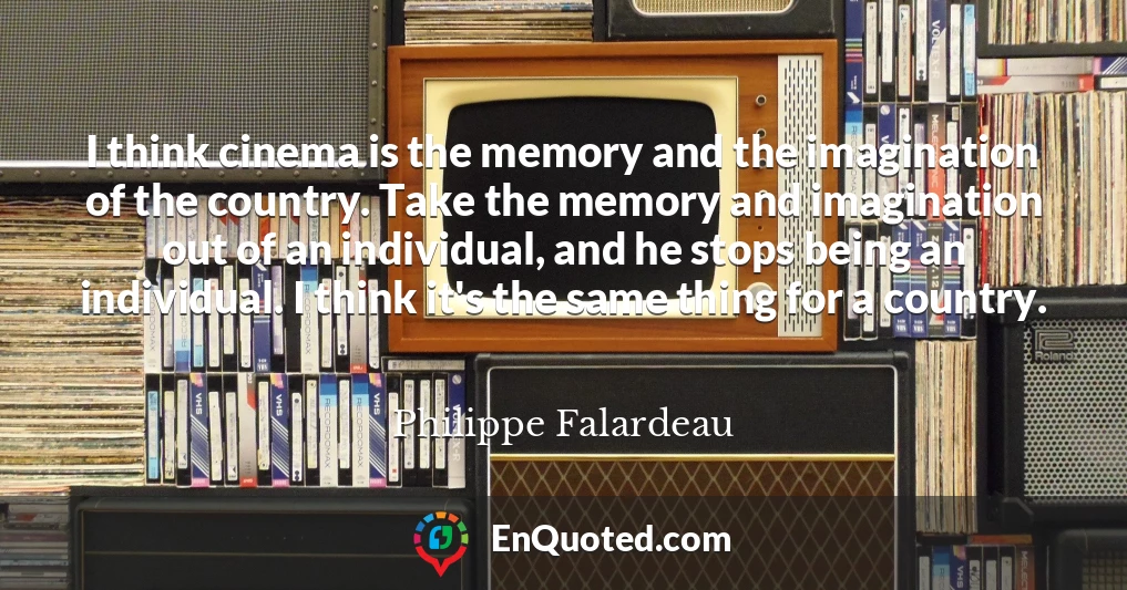 I think cinema is the memory and the imagination of the country. Take the memory and imagination out of an individual, and he stops being an individual. I think it's the same thing for a country.