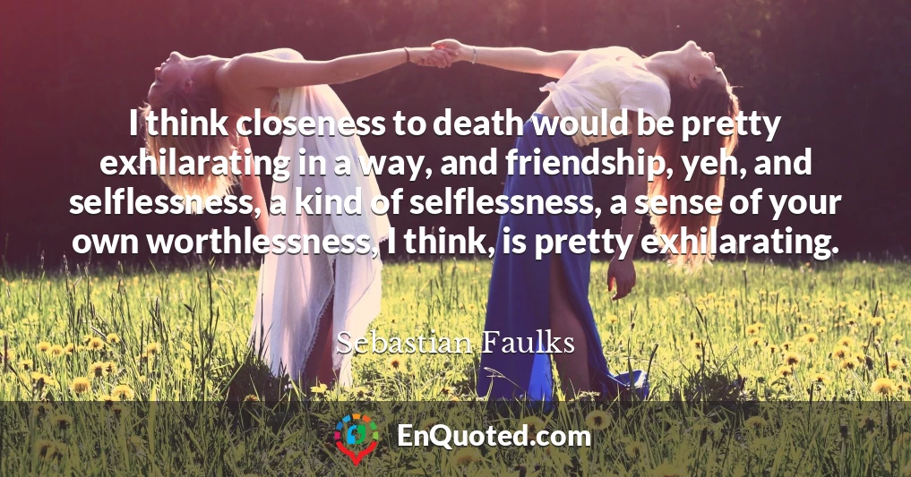 I think closeness to death would be pretty exhilarating in a way, and friendship, yeh, and selflessness, a kind of selflessness, a sense of your own worthlessness, I think, is pretty exhilarating.