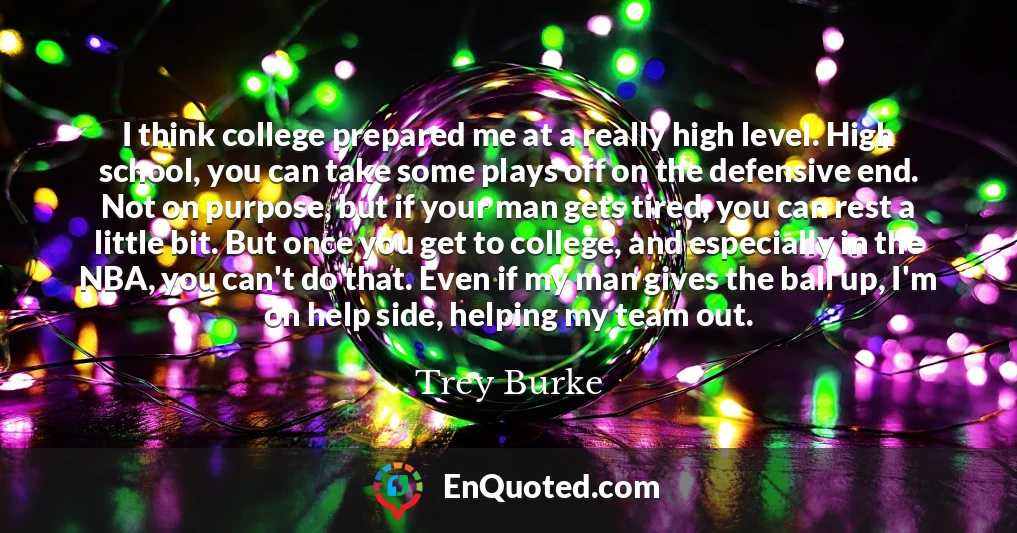 I think college prepared me at a really high level. High school, you can take some plays off on the defensive end. Not on purpose, but if your man gets tired, you can rest a little bit. But once you get to college, and especially in the NBA, you can't do that. Even if my man gives the ball up, I'm on help side, helping my team out.