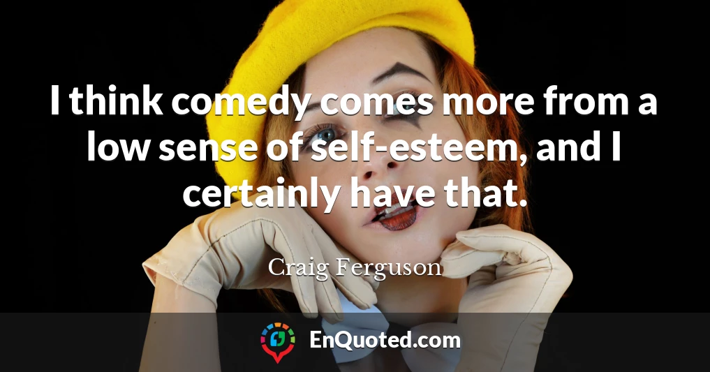 I think comedy comes more from a low sense of self-esteem, and I certainly have that.