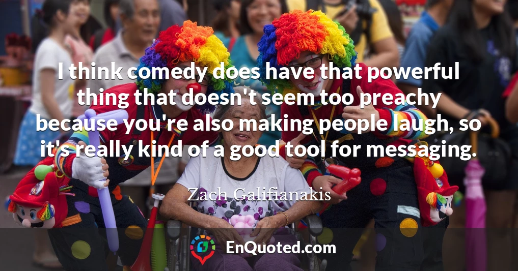 I think comedy does have that powerful thing that doesn't seem too preachy because you're also making people laugh, so it's really kind of a good tool for messaging.
