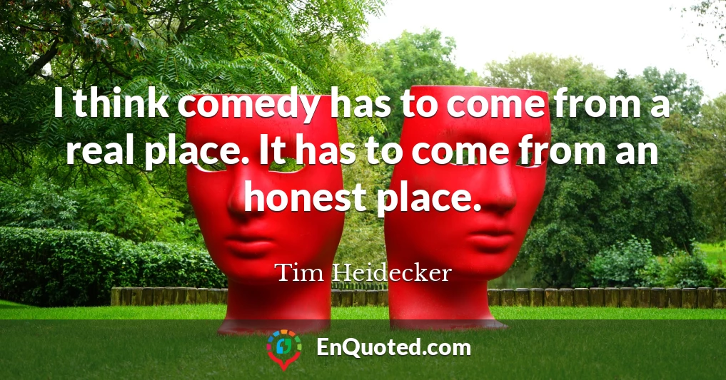 I think comedy has to come from a real place. It has to come from an honest place.