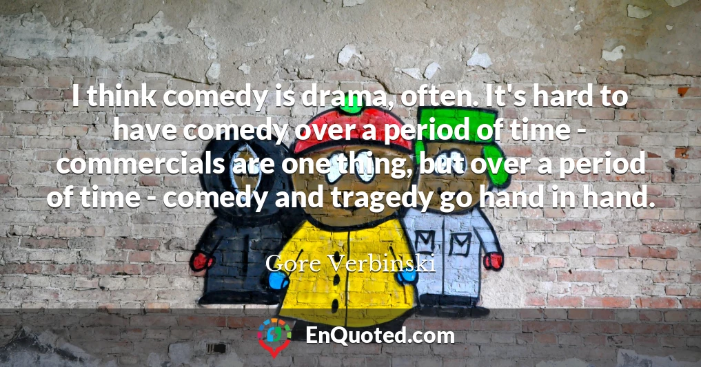 I think comedy is drama, often. It's hard to have comedy over a period of time - commercials are one thing, but over a period of time - comedy and tragedy go hand in hand.