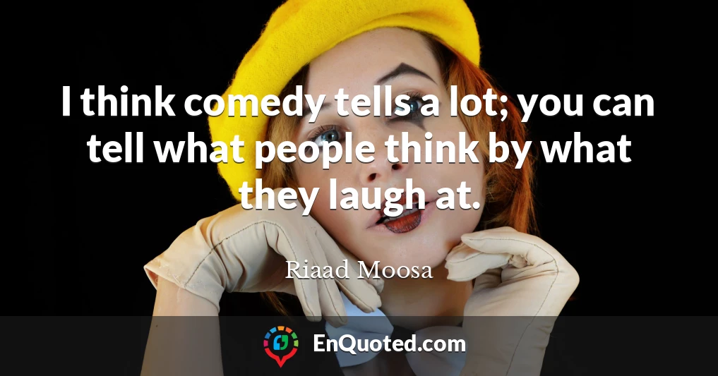 I think comedy tells a lot; you can tell what people think by what they laugh at.