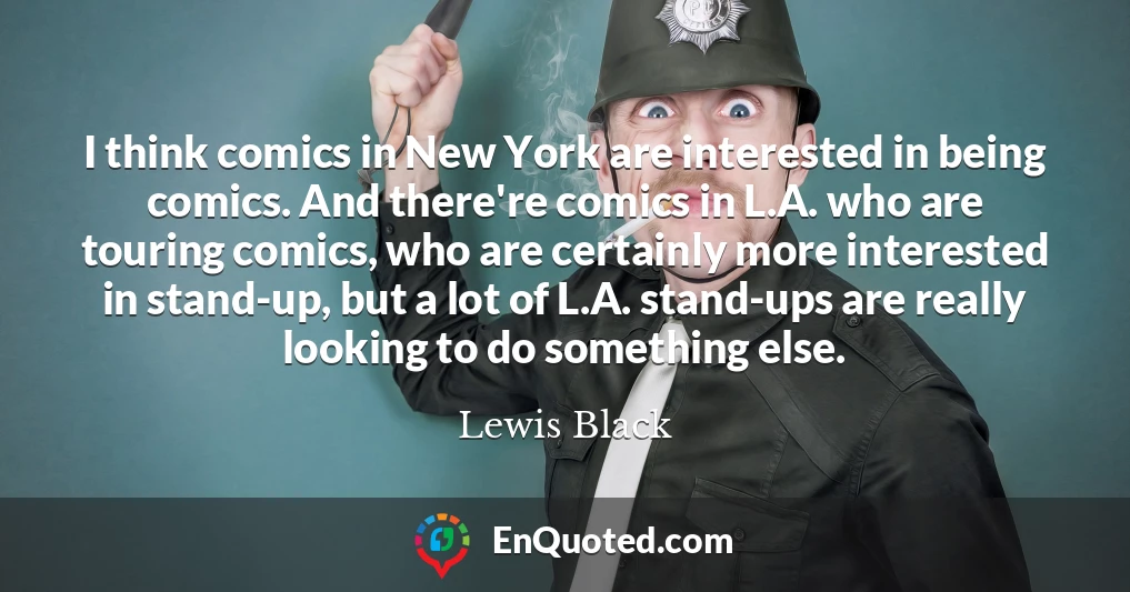 I think comics in New York are interested in being comics. And there're comics in L.A. who are touring comics, who are certainly more interested in stand-up, but a lot of L.A. stand-ups are really looking to do something else.