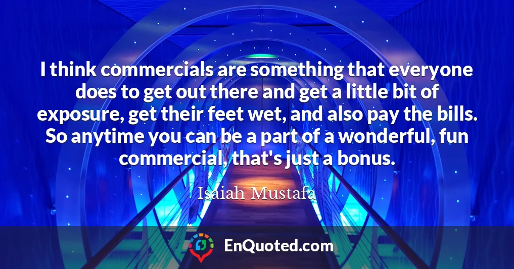 I think commercials are something that everyone does to get out there and get a little bit of exposure, get their feet wet, and also pay the bills. So anytime you can be a part of a wonderful, fun commercial, that's just a bonus.